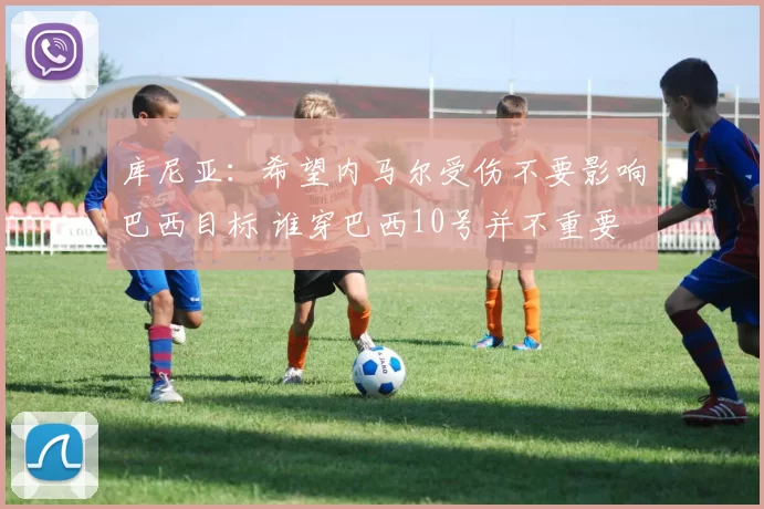 库尼亚：希望内马尔受伤不要影响巴西目标 谁穿巴西10号并不重要