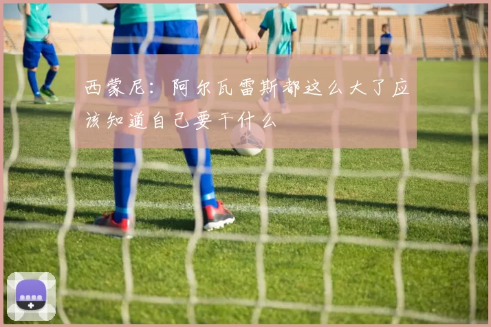 西蒙尼：阿尔瓦雷斯都这么大了应该知道自己要干什么