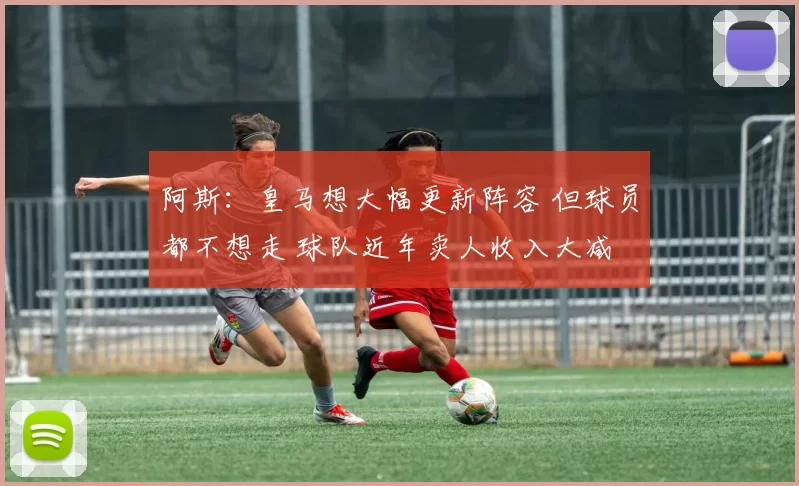阿斯：皇马想大幅更新阵容 但球员都不想走 球队近年卖人收入大减